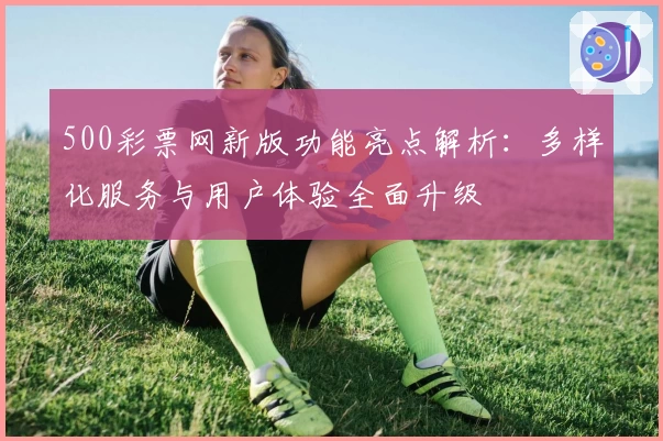 500彩票网新版功能亮点解析：多样化服务与用户体验全面升级