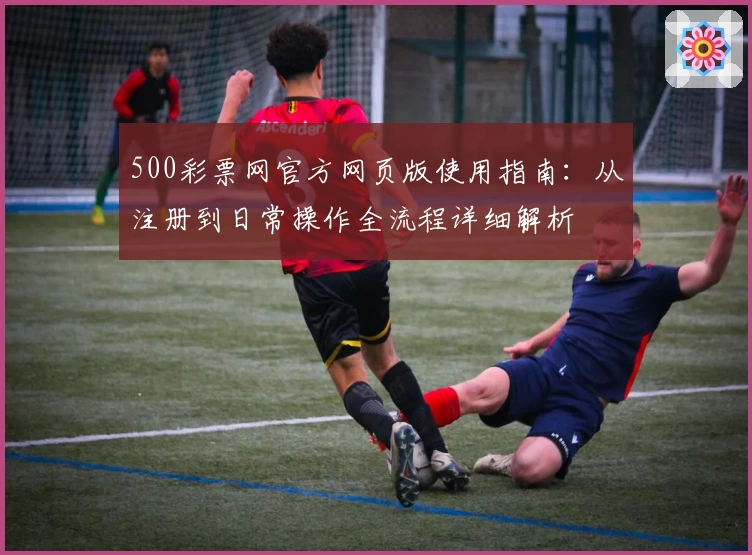 500彩票网官方网页版使用指南：从注册到日常操作全流程详细解析