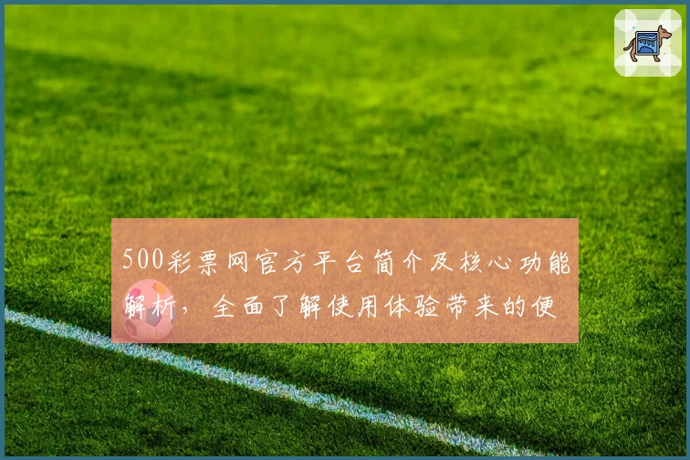 500彩票网官方平台简介及核心功能解析，全面了解使用体验带来的便捷性