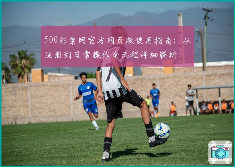 500彩票网官方网页版使用指南：从注册到日常操作全流程详细解析