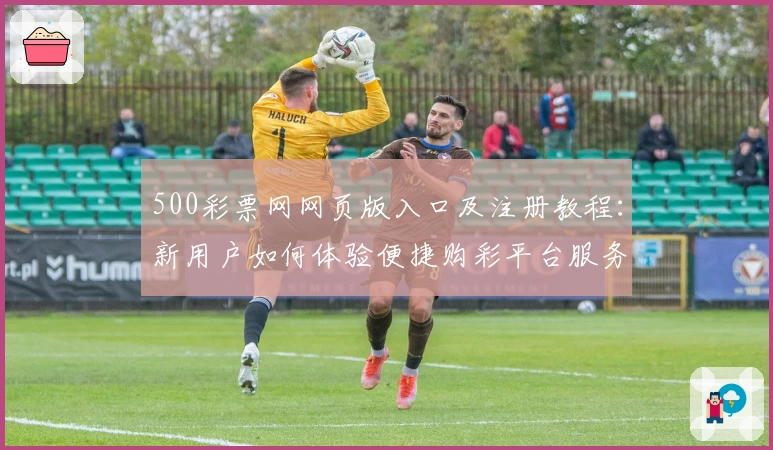 500彩票网网页版入口及注册教程：新用户如何体验便捷购彩平台服务