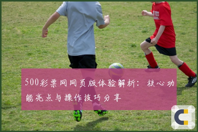 500彩票网网页版体验解析:核心功能亮点与操作技巧分享