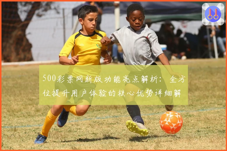 500彩票网新版功能亮点解析：全方位提升用户体验的核心优势详细解读