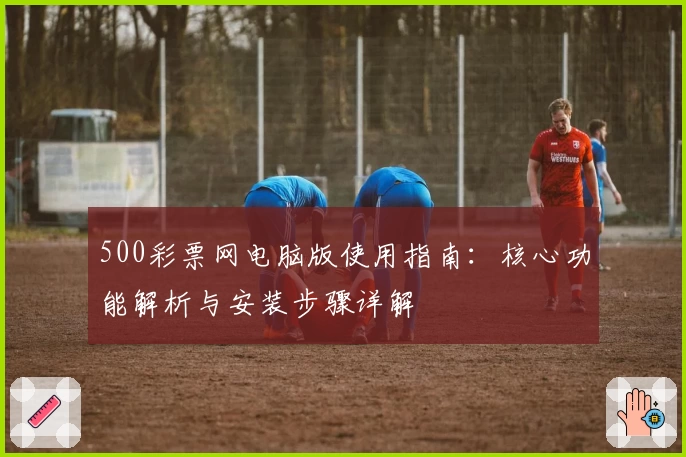 500彩票网电脑版使用指南：核心功能解析与安装步骤详解