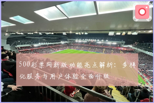 500彩票网新版功能亮点解析：多样化服务与用户体验全面升级